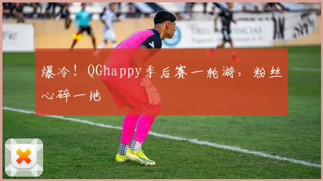 爆冷!QGhappy季后赛一轮游,粉丝心碎一地