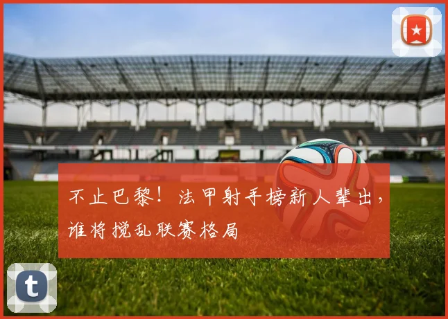 不止巴黎!法甲射手榜新人辈出,谁将搅乱联赛格局